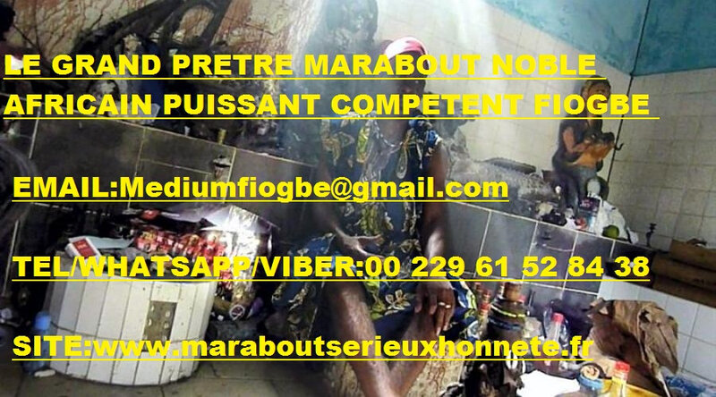 LE_GRAND_PRÊTRE_MARABOUT_NOBLE_AFRICAIN_PUISSANT_COMPÉTENT_FIOGBE
EMAIL:Mediumfiogbe@gmail.com
TEL/WHATSAPP/VIBER:00 229 61 52 84 38
SITE:www.maraboutserieuxhonnete.fr